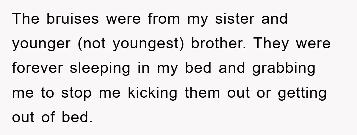 The bruises were from my sister and younger (not youngest) brother. They were forever sleeping in my bed and grabbing me to stop me kicking them out or getting out...