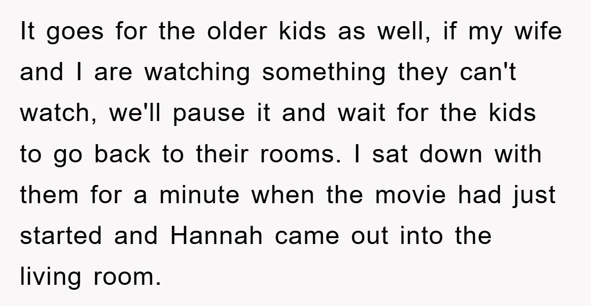 It goes for the older kids as well, if my wife and I are watching something they can't watch, we'll pause it and wait for the kids to go back...
