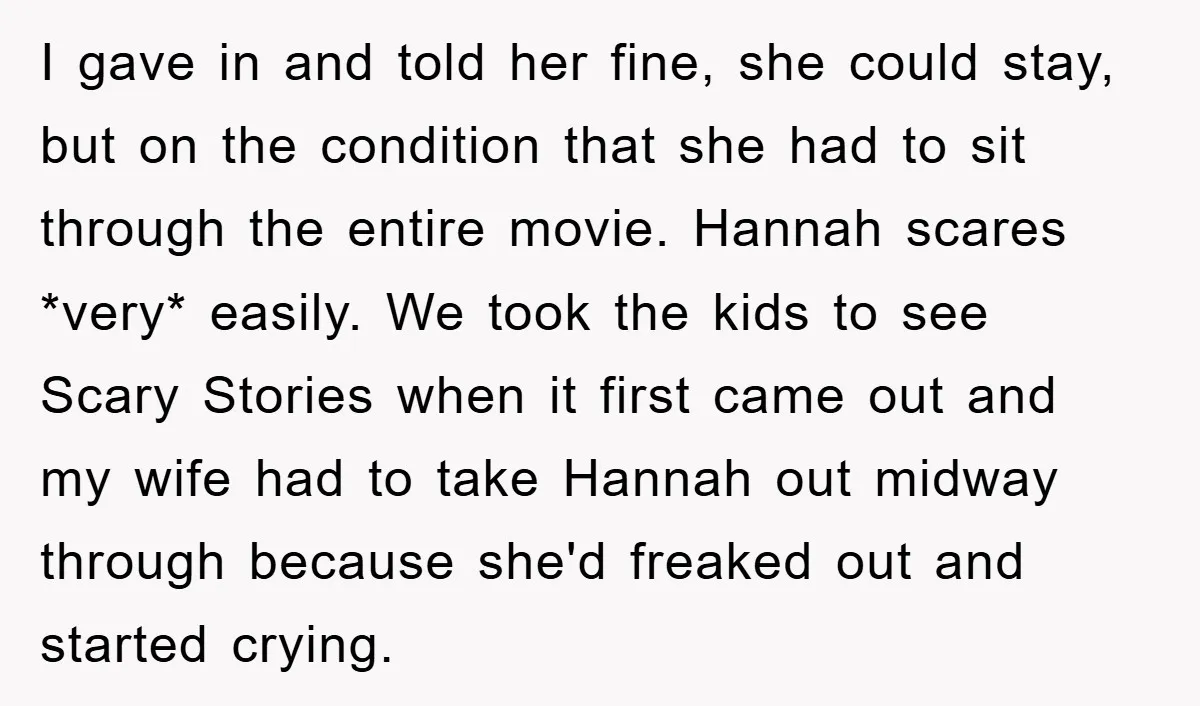 I gave in and told her fine, she could stay, but on the condition that she had to sit through the entire movie. Hannah scares *very* easily. We took the...