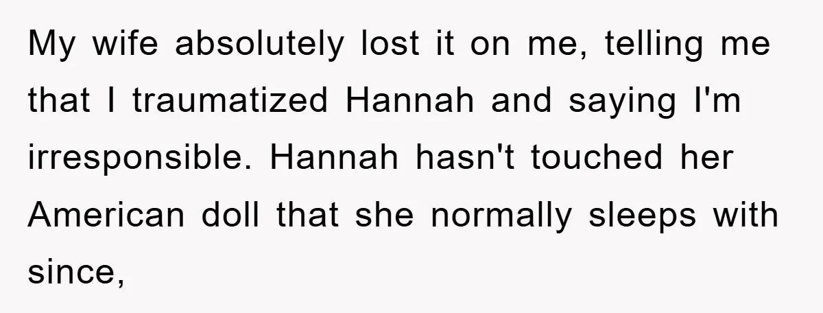 My wife absolutely lost it on me, telling me that I traumatized Hannah and saying I'm irresponsible. Hannah hasn't touched her American doll that she normally sleeps with since,