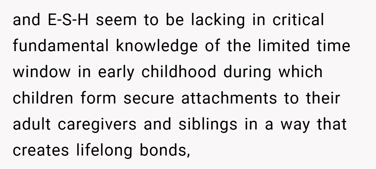 and E-S-H seem to be lacking in critical fundamental knowledge of the limited time window in early childhood during which children form secure attachments to their adult caregivers and siblings...