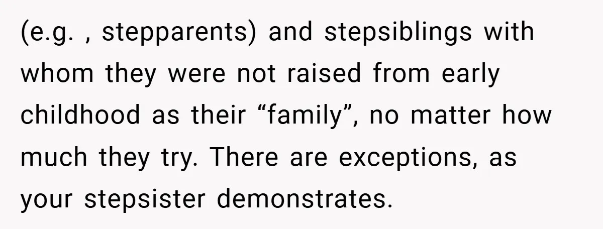 (e.g. , stepparents) and stepsiblings with whom they were not raised from early childhood as their “family”, no matter how much they try. There are exceptions, as your stepsister demonstrates.