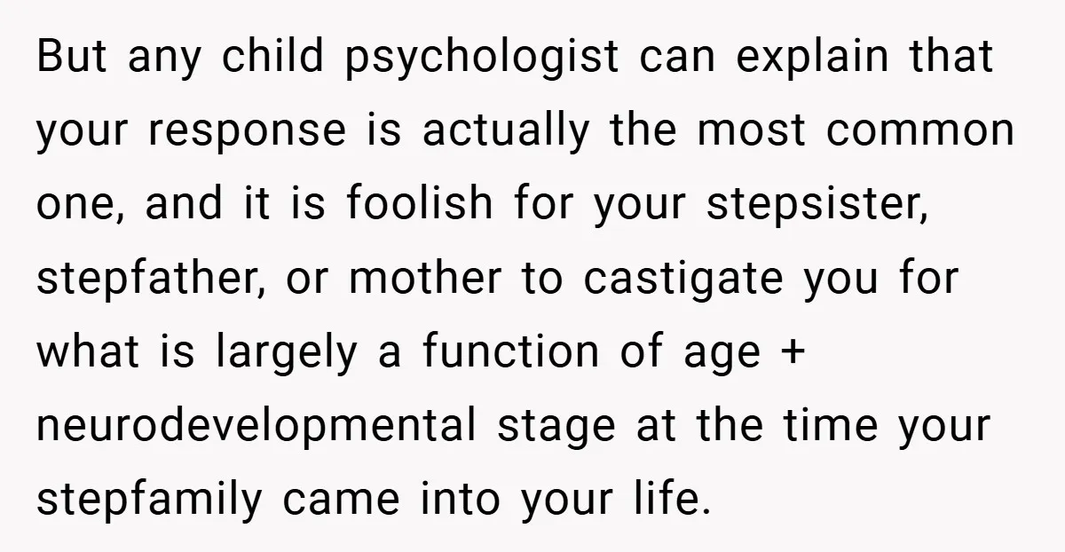 But any child psychologist can explain that your response is actually the most common one, and it is foolish for your stepsister, stepfather, or mother to castigate you for what...