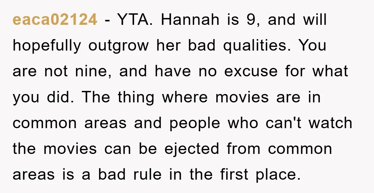 eaca02124 − YTA. Hannah is 9, and will hopefully outgrow her bad qualities. You are not nine, and have no excuse for what you did. The thing where movies are...
