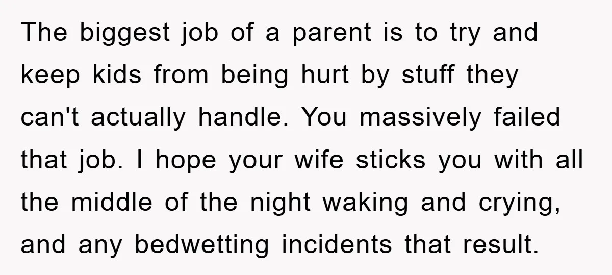 The biggest job of a parent is to try and keep kids from being hurt by stuff they can't actually handle. You massively failed that job. I hope your wife...