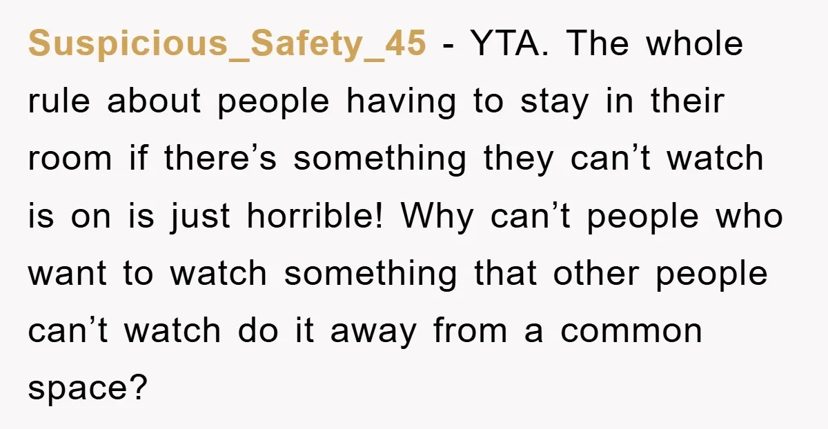 Suspicious_Safety_45 − YTA. The whole rule about people having to stay in their room if there’s something they can’t watch is on is just horrible! Why can’t people who want...