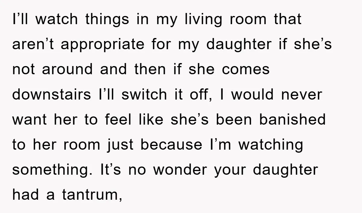 I’ll watch things in my living room that aren’t appropriate for my daughter if she’s not around and then if she comes downstairs I’ll switch it off, I would never...