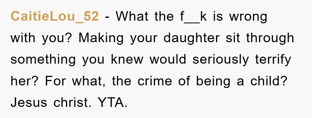 CaitieLou_52 − What the f__k is wrong with you? Making your daughter sit through something you knew would seriously terrify her? For what, the crime of being a child? Jesus...
