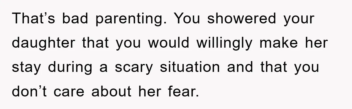 That’s bad parenting. You showered your daughter that you would willingly make her stay during a scary situation and that you don’t care about her fear.