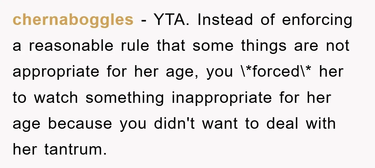 chernaboggles − YTA. Instead of enforcing a reasonable rule that some things are not appropriate for her age, you \*forced\* her to watch something inappropriate for her age because you...