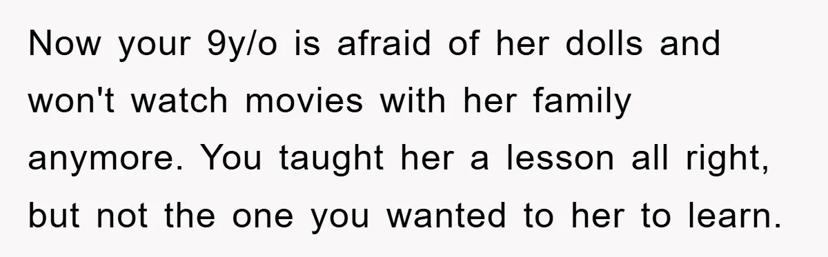 Now your 9y/o is afraid of her dolls and won't watch movies with her family anymore. You taught her a lesson all right, but not the one you wanted to...
