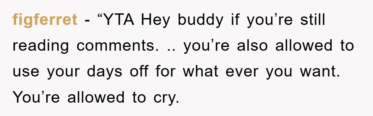 figferret - “YTA Hey buddy if you’re still reading comments. .. you’re also allowed to use your days off for what ever you want. You’re allowed to cry.