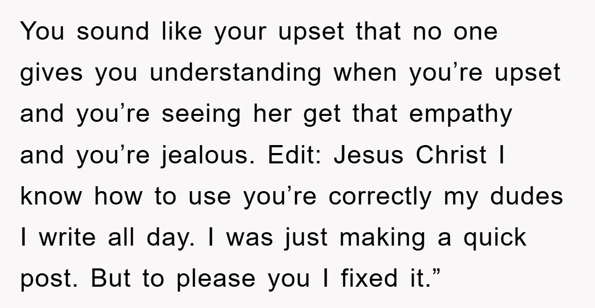 You sound like your upset that no one gives you understanding when you’re upset and you’re seeing her get that empathy and you’re jealous. Edit: Jesus Christ I know how...
