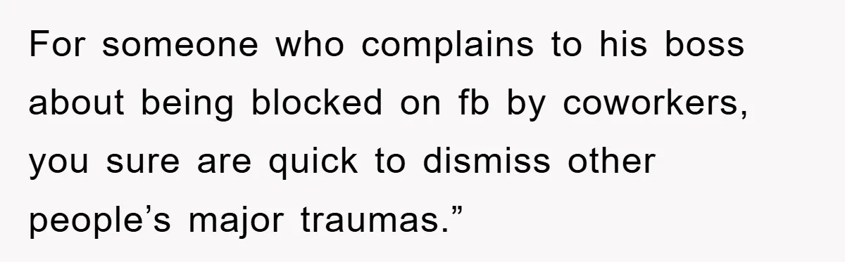 For someone who complains to his boss about being blocked on fb by coworkers, you sure are quick to dismiss other people’s major traumas.”