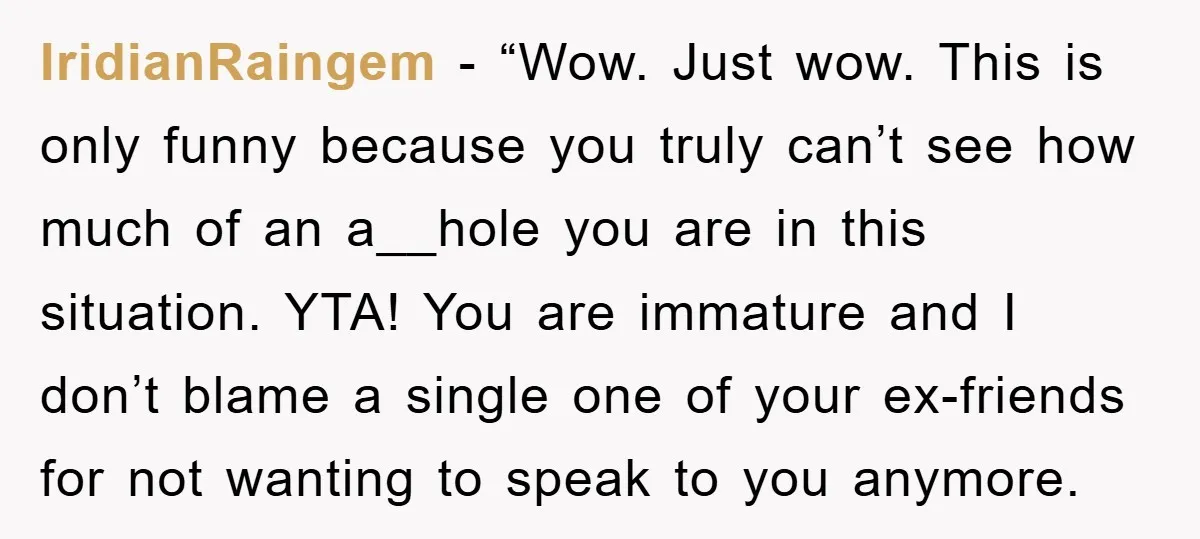 IridianRaingem - “Wow. Just wow. This is only funny because you truly can’t see how much of an a__hole you are in this situation. YTA! You are immature and I...