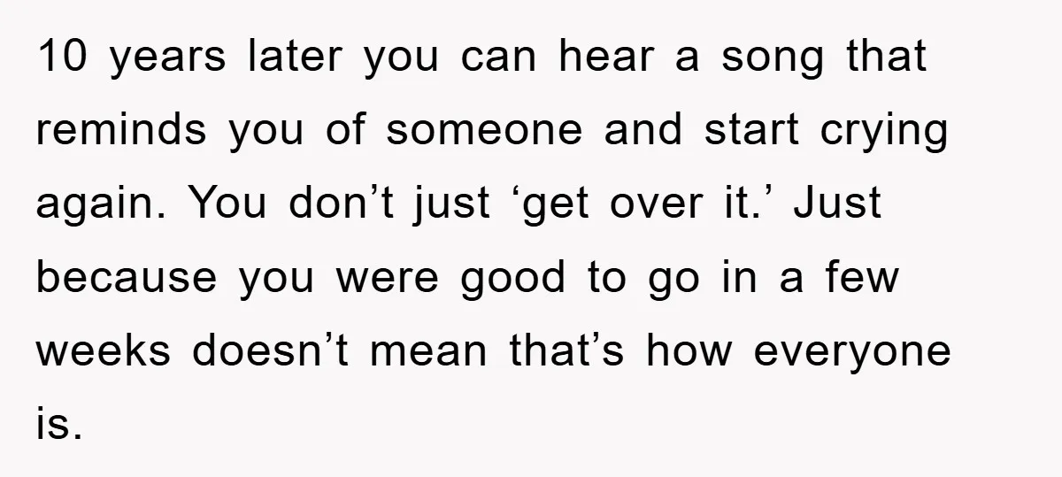 10 years later you can hear a song that reminds you of someone and start crying again. You don’t just ‘get over it.’ Just because you were good to go...