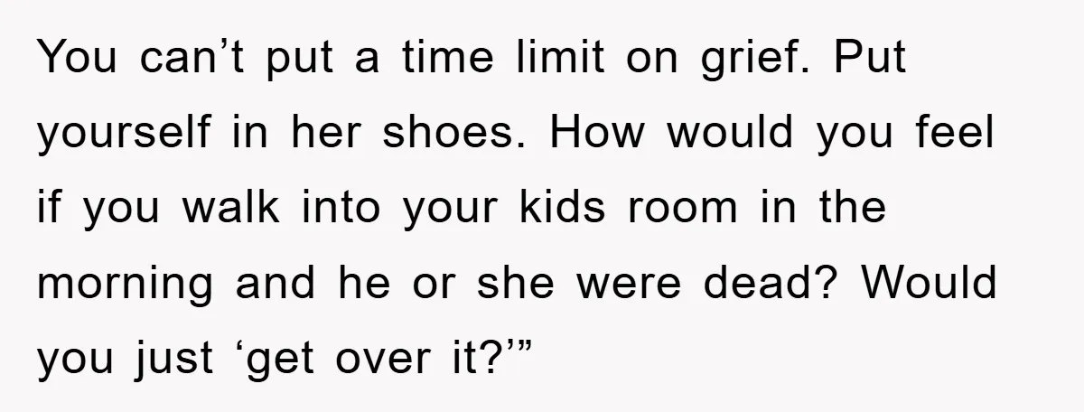 You can’t put a time limit on grief. Put yourself in her shoes. How would you feel if you walk into your kids room in the morning and he or...