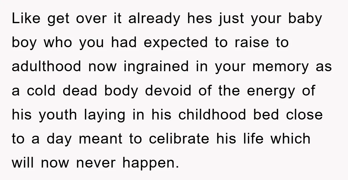 Like get over it already hes just your baby boy who you had expected to raise to adulthood now ingrained in your memory as a cold dead body devoid of...