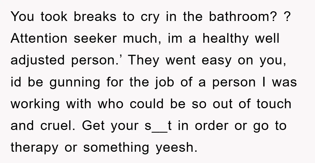 You took breaks to cry in the bathroom? ? Attention seeker much, im a healthy well adjusted person.’ They went easy on you, id be gunning for the job of...