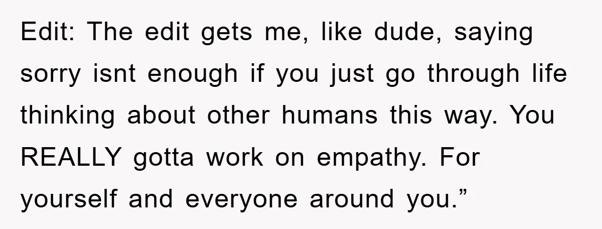 Edit: The edit gets me, like dude, saying sorry isnt enough if you just go through life thinking about other humans this way. You REALLY gotta work on empathy. For...