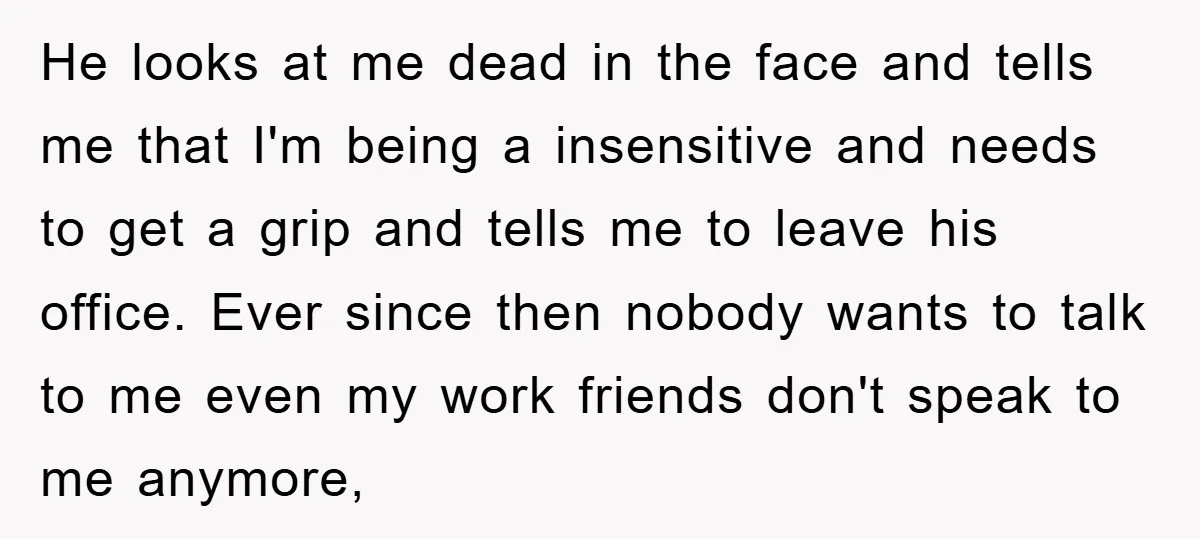 He looks at me dead in the face and tells me that I'm being a insensitive and needs to get a grip and tells me to leave his office. Ever...