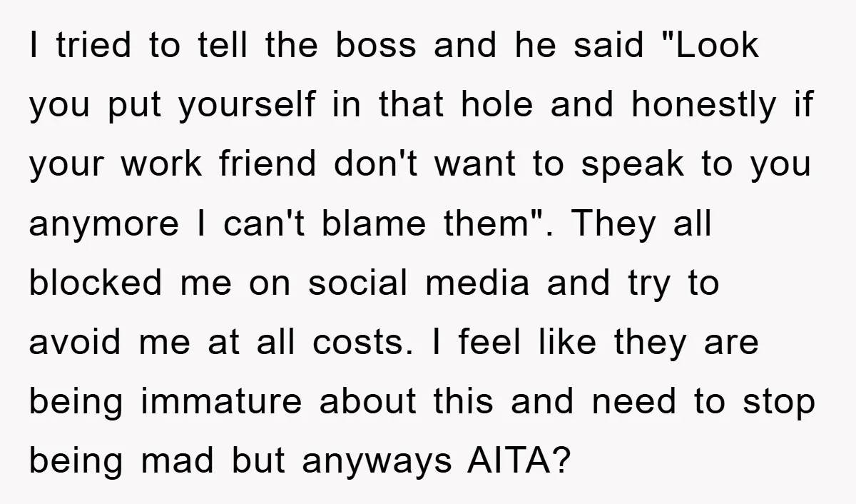 I tried to tell the boss and he said "Look you put yourself in that hole and honestly if your work friend don't want to speak to you anymore I...