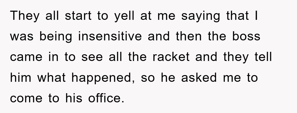 They all start to yell at me saying that I was being insensitive and then the boss came in to see all the racket and they tell him what happened,...