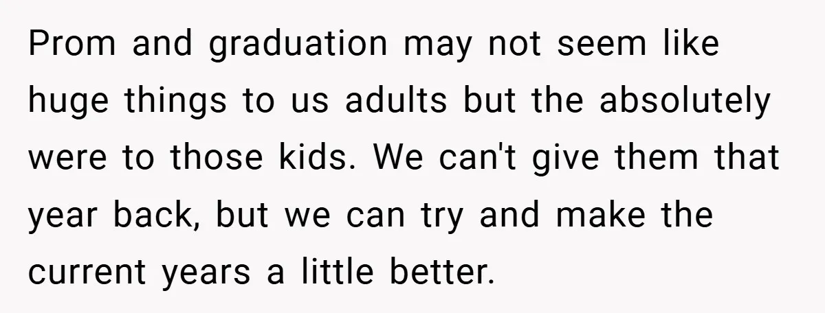 Prom and graduation may not seem like huge things to us adults but the absolutely were to those kids. We can't give them that year back, but we can try...