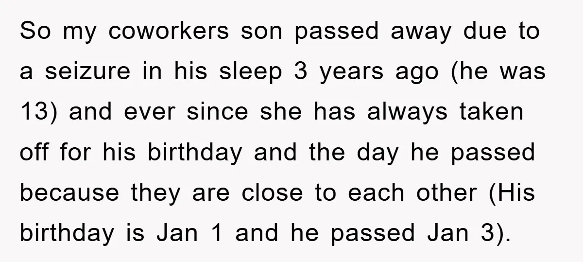 So my coworkers son passed away due to a seizure in his sleep 3 years ago (he was 13) and ever since she has always taken off for his birthday...