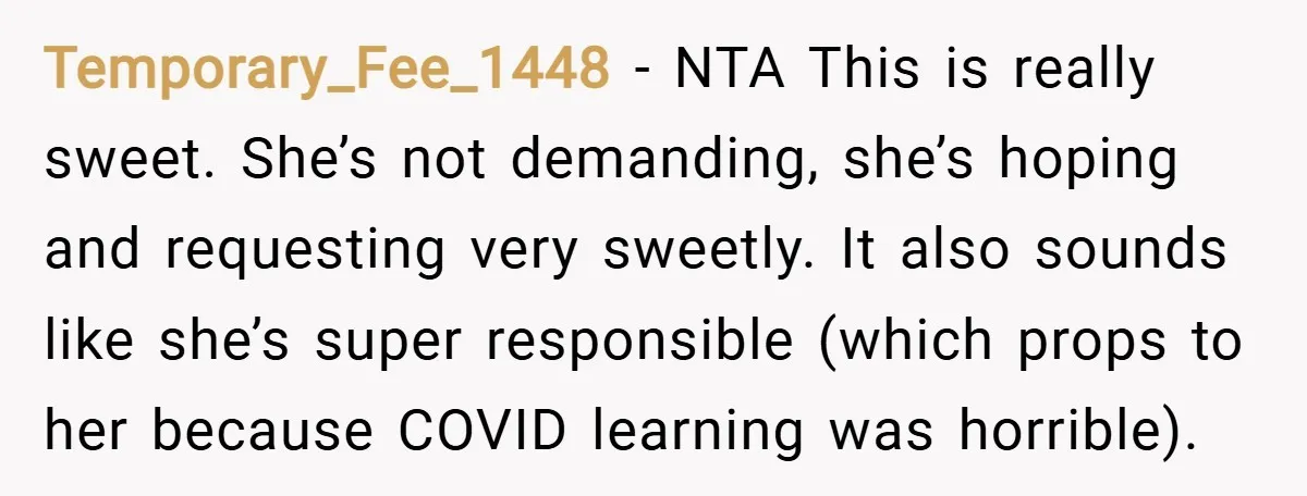 Temporary_Fee_1448 − NTA This is really sweet. She’s not demanding, she’s hoping and requesting very sweetly. It also sounds like she’s super responsible (which props to her because COVID learning...