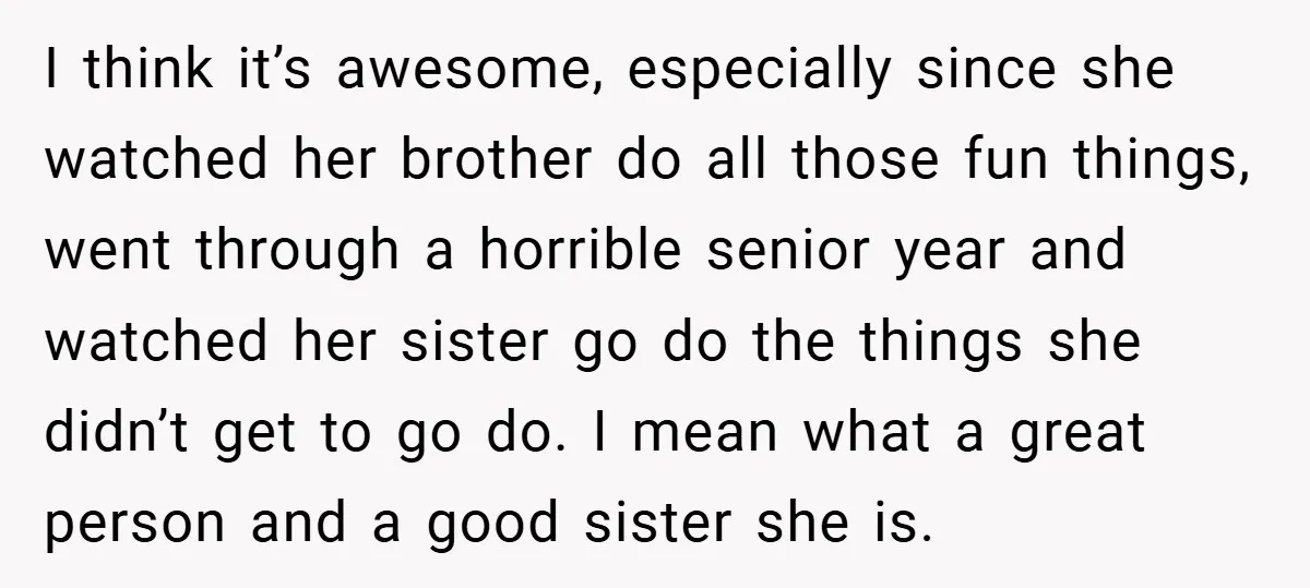 I think it’s awesome, especially since she watched her brother do all those fun things, went through a horrible senior year and watched her sister go do the things she...