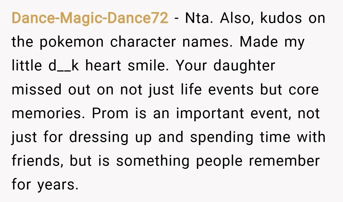 Dance-Magic-Dance72 − Nta. Also, kudos on the pokemon character names. Made my little d__k heart smile. Your daughter missed out on not just life events but core memories. Prom is...