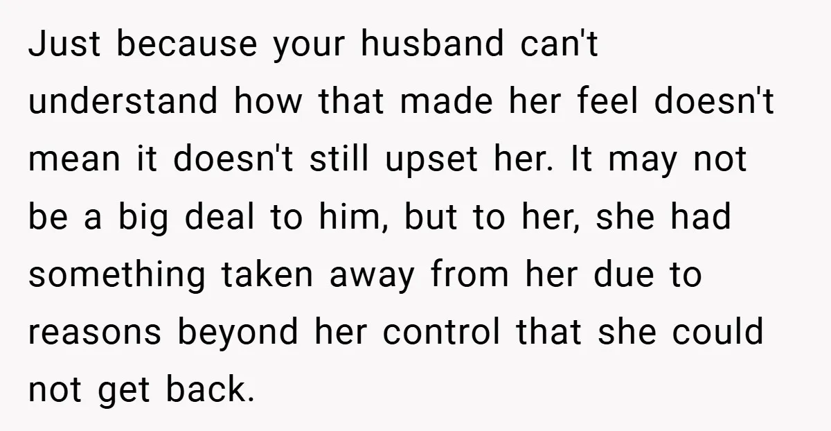 Just because your husband can't understand how that made her feel doesn't mean it doesn't still upset her. It may not be a big deal to him, but to her,...