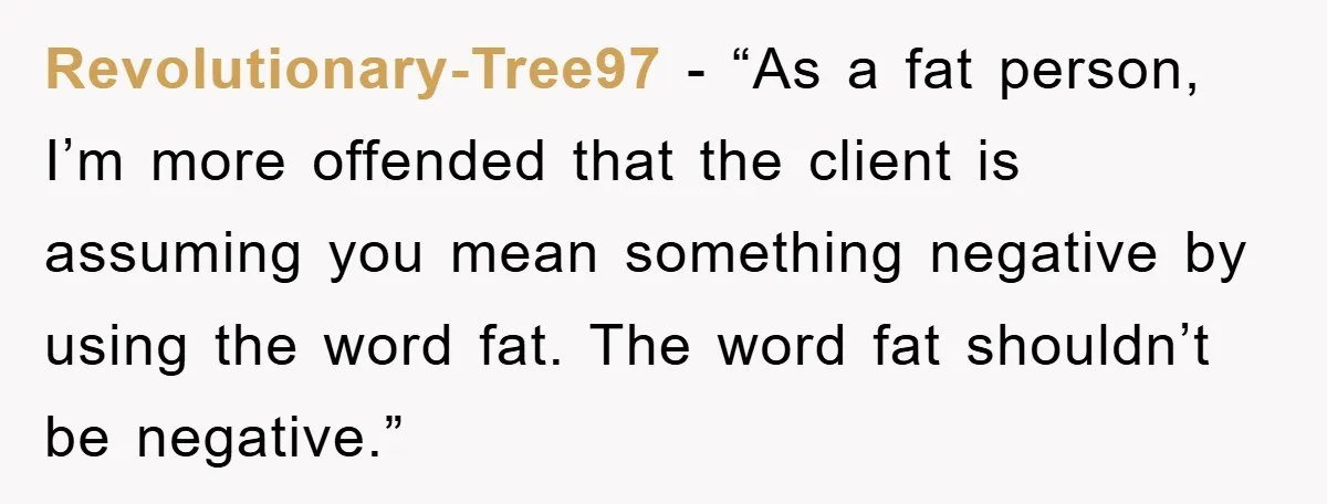 Revolutionary-Tree97 - “As a fat person, I’m more offended that the client is assuming you mean something negative by using the word fat. The word fat shouldn’t be negative.”