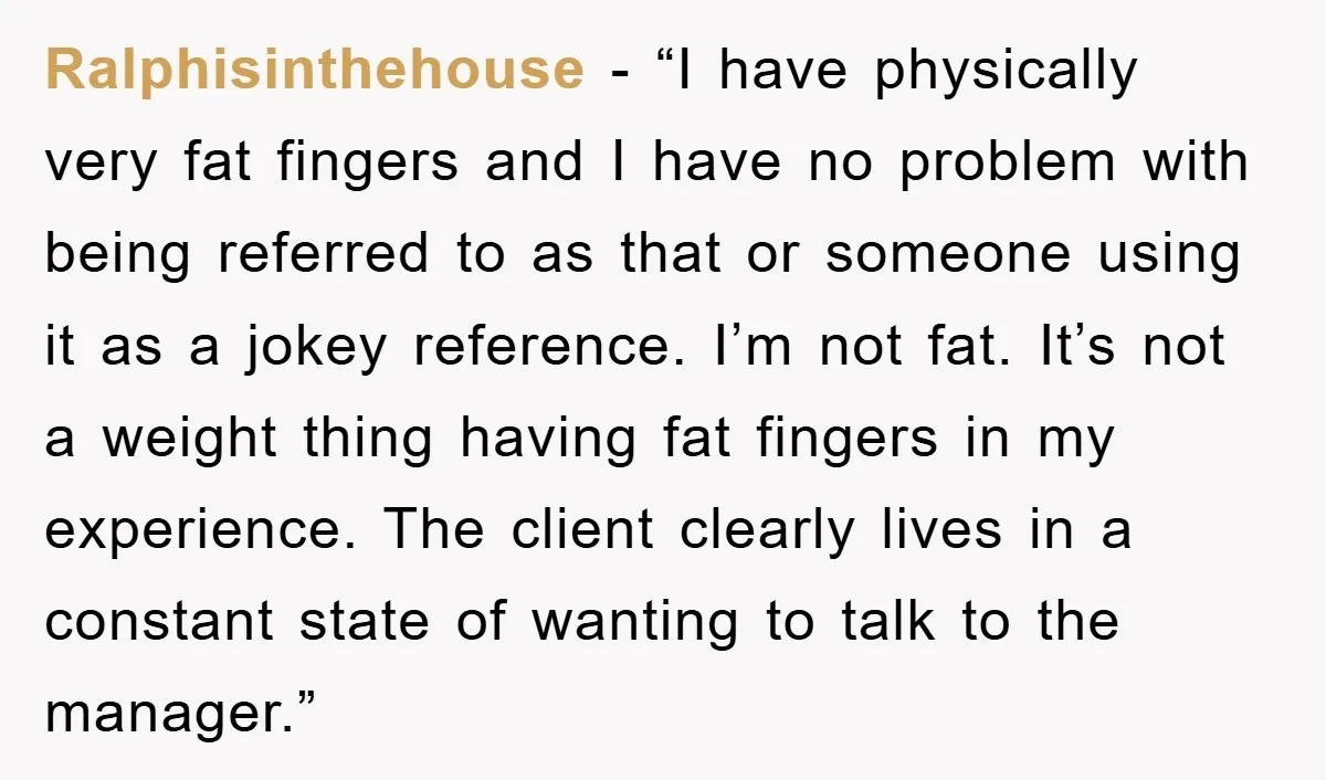Ralphisinthehouse - “I have physically very fat fingers and I have no problem with being referred to as that or someone using it as a jokey reference. I’m not fat....