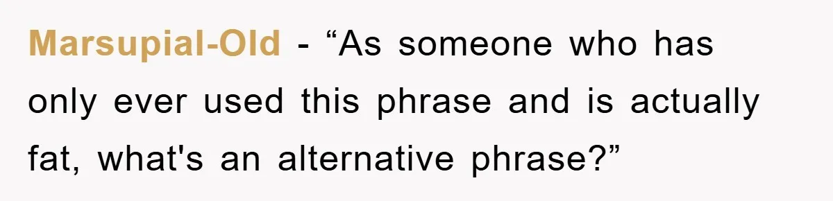 Marsupial-Old - “As someone who has only ever used this phrase and is actually fat, what's an alternative phrase?”