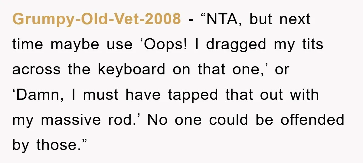 Grumpy-Old-Vet-2008 - “NTA, but next time maybe use ‘Oops! I dragged my tits across the keyboard on that one,’ or ‘Damn, I must have tapped that out with my massive...