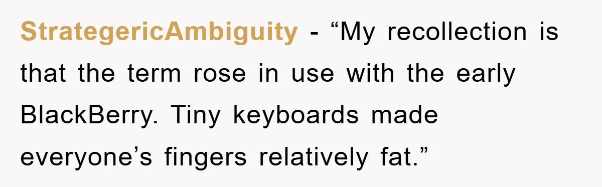 StrategericAmbiguity - “My recollection is that the term rose in use with the early BlackBerry. Tiny keyboards made everyone’s fingers relatively fat.”