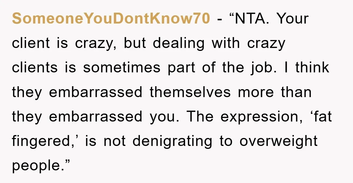 SomeoneYouDontKnow70 - “NTA. Your client is crazy, but dealing with crazy clients is sometimes part of the job. I think they embarrassed themselves more than they embarrassed you. The expression,...