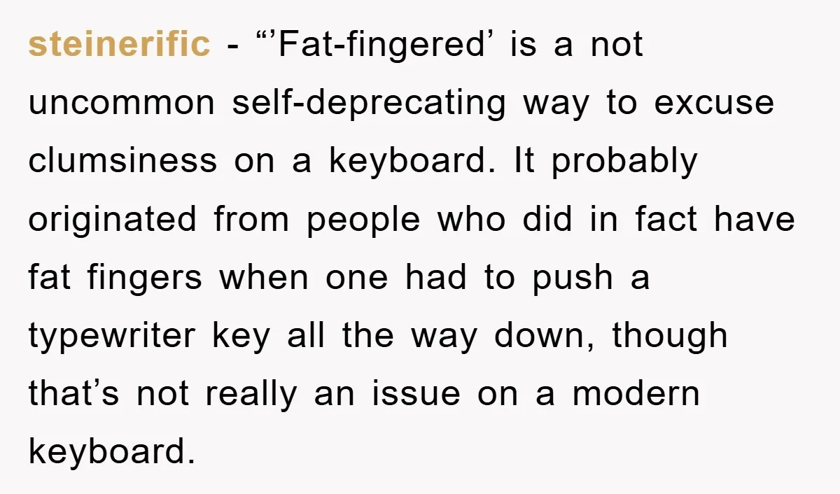 steinerific - “’Fat-fingered’ is a not uncommon self-deprecating way to excuse clumsiness on a keyboard. It probably originated from people who did in fact have fat fingers when one had...