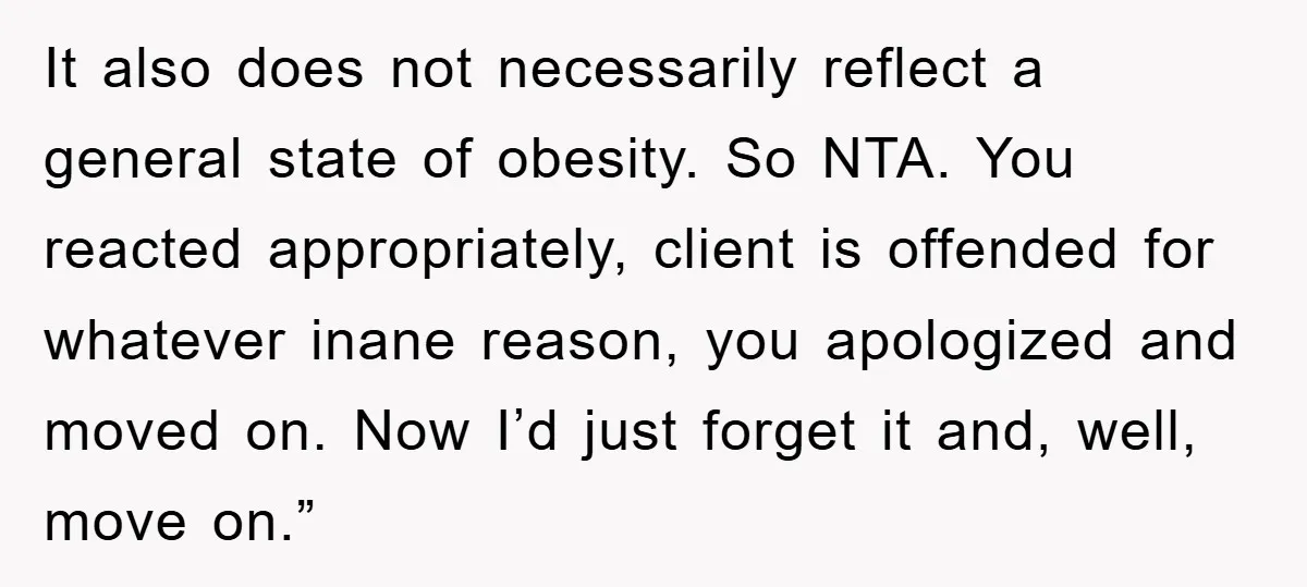 It also does not necessarily reflect a general state of obesity. So NTA. You reacted appropriately, client is offended for whatever inane reason, you apologized and moved on. Now I’d...