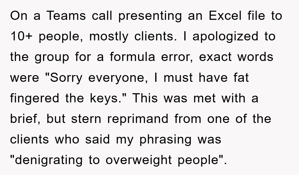 On a Teams call presenting an Excel file to 10+ people, mostly clients. I apologized to the group for a formula error, exact words were "Sorry everyone, I must have...