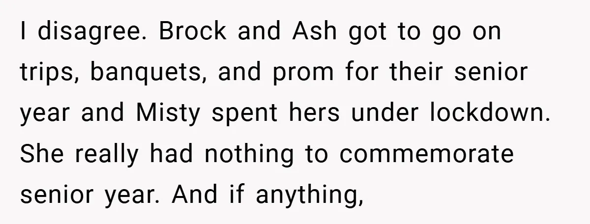 I disagree. Brock and Ash got to go on trips, banquets, and prom for their senior year and Misty spent hers under lockdown. She really had nothing to commemorate senior...
