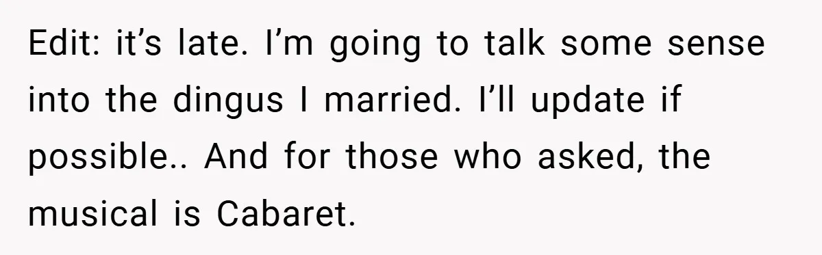 Edit: it’s late. I’m going to talk some sense into the dingus I married. I’ll update if possible.. And for those who asked, the musical is Cabaret.