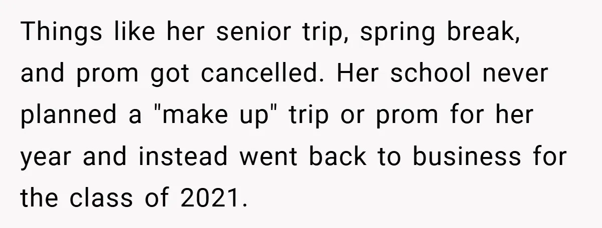Things like her senior trip, spring break, and prom got cancelled. Her school never planned a "make up" trip or prom for her year and instead went back to business...