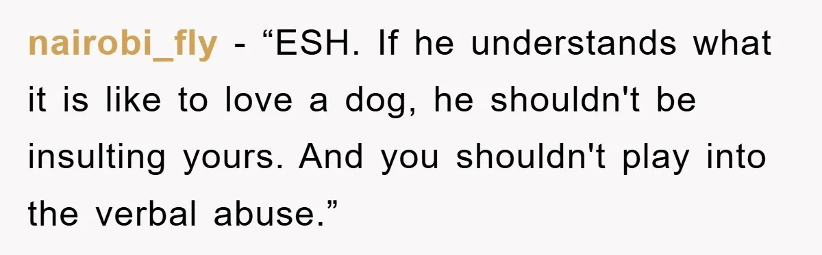 nairobi_fly - “ESH. If he understands what it is like to love a dog, he shouldn't be insulting yours. And you shouldn't play into the verbal abuse.”