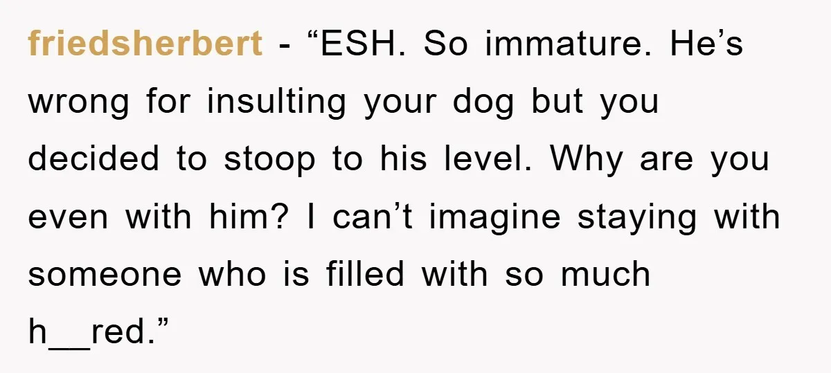 friedsherbert - “ESH. So immature. He’s wrong for insulting your dog but you decided to stoop to his level. Why are you even with him? I can’t imagine staying with...