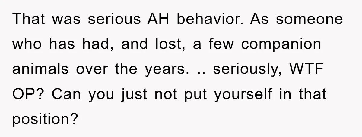 That was serious AH behavior. As someone who has had, and lost, a few companion animals over the years. .. seriously, WTF OP? Can you just not put yourself in...