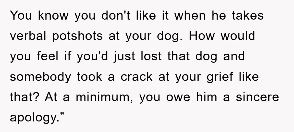 You know you don't like it when he takes verbal potshots at your dog. How would you feel if you'd just lost that dog and somebody took a crack at...