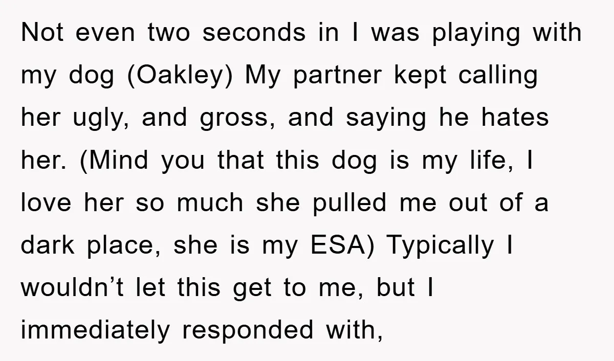 Not even two seconds in I was playing with my dog (Oakley) My partner kept calling her ugly, and gross, and saying he hates her. (Mind you that this dog...